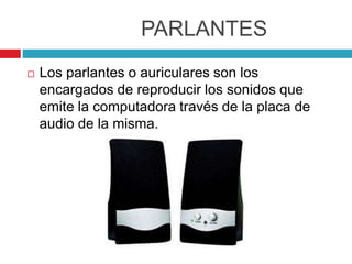 PARLANTES
 Los parlantes o auriculares son los
encargados de reproducir los sonidos que
emite la computadora través de la placa de
audio de la misma.
 