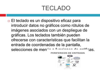 TECLADO
 El teclado es un dispositivo eficaz para
introducir datos no gráficos como rótulos de
imágenes asociados con un despliegue de
gráficas. Los teclados también pueden
ofrecerse con características que facilitan la
entrada de coordenadas de la pantalla,
selecciones de menús o funciones de gráficas.
 