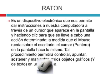 RATON
 Es un dispositivo electrónico que nos permite
dar instrucciones a nuestra computadora a
través de un cursor que aparece en la pantalla
y haciendo clic para que se lleve a cabo una
acción determinada; a medida que el Mouse
rueda sobre el escritorio, el cursor (Puntero)
en la pantalla hace lo mismo. Tal
procedimiento permitirá controlar, apuntar,
sostener y manipular varios objetos gráficos (Y
de texto) en un programa.
 
