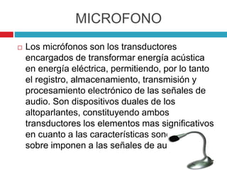 MICROFONO
 Los micrófonos son los transductores
encargados de transformar energía acústica
en energía eléctrica, permitiendo, por lo tanto
el registro, almacenamiento, transmisión y
procesamiento electrónico de las señales de
audio. Son dispositivos duales de los
altoparlantes, constituyendo ambos
transductores los elementos mas significativos
en cuanto a las características sonoras que
sobre imponen a las señales de audio
 