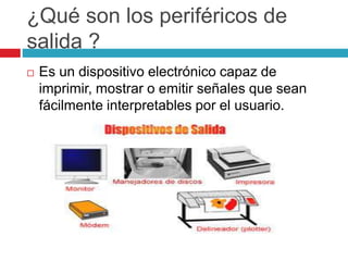 ¿Qué son los periféricos de
salida ?
 Es un dispositivo electrónico capaz de
imprimir, mostrar o emitir señales que sean
fácilmente interpretables por el usuario.
 