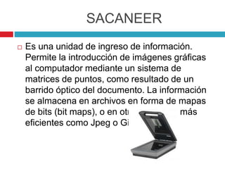 SACANEER
 Es una unidad de ingreso de información.
Permite la introducción de imágenes gráficas
al computador mediante un sistema de
matrices de puntos, como resultado de un
barrido óptico del documento. La información
se almacena en archivos en forma de mapas
de bits (bit maps), o en otros formatos más
eficientes como Jpeg o Gif.
 