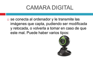 CAMARA DIGITAL
 se conecta al ordenador y le transmite las
imágenes que capta, pudiendo ser modificada
y retocada, o volverla a tomar en caso de que
este mal. Puede haber varios tipos:
 