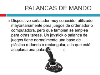 PALANCAS DE MANDO
 Dispositivo señalador muy conocido, utilizado
mayoritariamente para juegos de ordenador o
computadora, pero que también se emplea
para otras tareas. Un joystick o palanca de
juegos tiene normalmente una base de
plástico redonda o rectangular, a la que está
acoplada una palanca vertical.
 