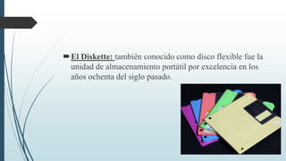 El Diskette: también conocido como disco flexible fue la
unidad de almacenamiento portátil por excelencia en los
años ochenta del siglo pasado.
 