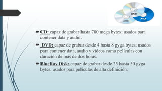 CD: capaz de grabar hasta 700 mega bytes; usados para
contener data y audio.
 DVD: capaz de grabar desde 4 hasta 8 gyga bytes; usados
para contener data, audio y videos como películas con
duración de más de dos horas.
BlueRay Disk: capaz de grabar desde 25 hasta 50 gyga
bytes, usados para películas de alta definición.
 