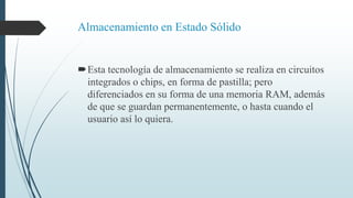 Almacenamiento en Estado Sólido
Esta tecnología de almacenamiento se realiza en circuitos
integrados o chips, en forma de pastilla; pero
diferenciados en su forma de una memoria RAM, además
de que se guardan permanentemente, o hasta cuando el
usuario así lo quiera.
 