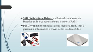 SSD (Solid –State Drive): unidades de estado sólido.
Basados en la arquitectura de una memoria RAM.
PenDrive: mejor conocidos como memoria flash, leen y
guardan la información a través de las unidades USB.
 