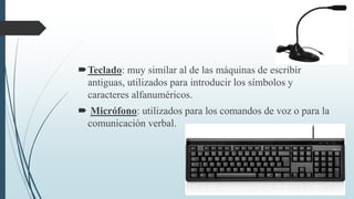 Teclado: muy similar al de las máquinas de escribir
antiguas, utilizados para introducir los símbolos y
caracteres alfanuméricos.
 Micrófono: utilizados para los comandos de voz o para la
comunicación verbal.
 