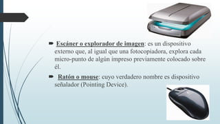  Escáner o explorador de imagen: es un dispositivo
externo que, al igual que una fotocopiadora, explora cada
micro-punto de algún impreso previamente colocado sobre
él.
 Ratón o mouse: cuyo verdadero nombre es dispositivo
señalador (Pointing Device).
 