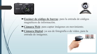 Escáner de código de barras: para la entrada de códigos
magnéticos de información.
Cámara Web: para captar imágenes en movimiento.
Cámara Digital: ya sea de fotografía o de video, para la
entrada de imágenes.
 