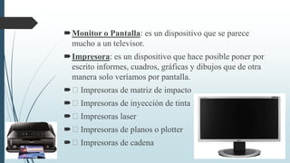 Monitor o Pantalla: es un dispositivo que se parece
mucho a un televisor.
Impresora: es un dispositivo que hace posible poner por
escrito informes, cuadros, gráficas y dibujos que de otra
manera solo veríamos por pantalla.
 Impresoras de matriz de impacto
 Impresoras de inyección de tinta
 Impresoras laser
 Impresoras de planos o plotter
 Impresoras de cadena
 