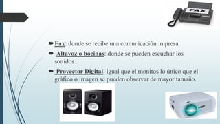 Fax: donde se recibe una comunicación impresa.
 Altavoz o bocinas: donde se pueden escuchar los
sonidos.
 Proyector Digital: igual que el monitos lo único que el
gráfico o imagen se pueden observar de mayor tamaño.
 