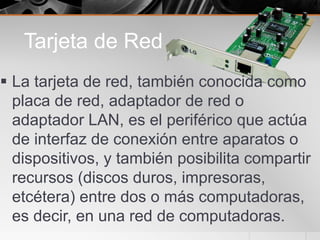Tarjeta de Red
 La tarjeta de red, también conocida como
placa de red, adaptador de red o
adaptador LAN, es el periférico que actúa
de interfaz de conexión entre aparatos o
dispositivos, y también posibilita compartir
recursos (discos duros, impresoras,
etcétera) entre dos o más computadoras,
es decir, en una red de computadoras.
 