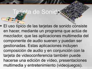 Tarjeta de Sonido
 El uso típico de las tarjetas de sonido consiste
en hacer, mediante un programa que actúa de
mezclador, que las aplicaciones multimedia del
componente de audio suenen y puedan ser
gestionadas. Estas aplicaciones incluyen
composición de audio y en conjunción con la
tarjeta de videoconferencia también puede
hacerse una edición de vídeo, presentaciones
multimedia y entretenimiento (videojuegos).
 