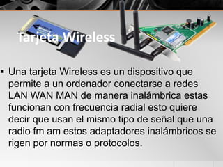 Tarjeta Wireless
 Una tarjeta Wireless es un dispositivo que
permite a un ordenador conectarse a redes
LAN WAN MAN de manera inalámbrica estas
funcionan con frecuencia radial esto quiere
decir que usan el mismo tipo de señal que una
radio fm am estos adaptadores inalámbricos se
rigen por normas o protocolos.
 