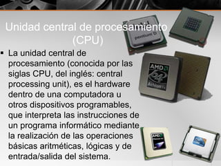 Unidad central de procesamiento
(CPU)
 La unidad central de
procesamiento (conocida por las
siglas CPU, del inglés: central
processing unit), es el hardware
dentro de una computadora u
otros dispositivos programables,
que interpreta las instrucciones de
un programa informático mediante
la realización de las operaciones
básicas aritméticas, lógicas y de
entrada/salida del sistema.
 