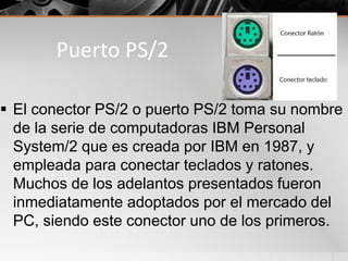 Puerto PS/2
 El conector PS/2 o puerto PS/2 toma su nombre
de la serie de computadoras IBM Personal
System/2 que es creada por IBM en 1987, y
empleada para conectar teclados y ratones.
Muchos de los adelantos presentados fueron
inmediatamente adoptados por el mercado del
PC, siendo este conector uno de los primeros.
 