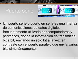 Puerto serie
 Un puerto serie o puerto en serie es una interfaz
de comunicaciones de datos digitales,
frecuentemente utilizado por computadoras y
periféricos, donde la información es transmitida
bit a bit, enviando un solo bit a la vez; en
contraste con el puerto paralelo que envía varios
bits simultáneamente.
 