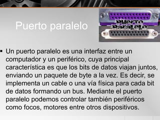 Puerto paralelo
 Un puerto paralelo es una interfaz entre un
computador y un periférico, cuya principal
característica es que los bits de datos viajan juntos,
enviando un paquete de byte a la vez. Es decir, se
implementa un cable o una vía física para cada bit
de datos formando un bus. Mediante el puerto
paralelo podemos controlar también periféricos
como focos, motores entre otros dispositivos.
 