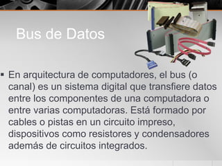 Bus de Datos
 En arquitectura de computadores, el bus (o
canal) es un sistema digital que transfiere datos
entre los componentes de una computadora o
entre varias computadoras. Está formado por
cables o pistas en un circuito impreso,
dispositivos como resistores y condensadores
además de circuitos integrados.
 