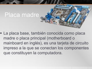 Placa madre
 La placa base, también conocida como placa
madre o placa principal (motherboard o
mainboard en inglés), es una tarjeta de circuito
impreso a la que se conectan los componentes
que constituyen la computadora.
 