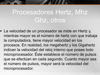 Procesadores Hertz, Mhz
Ghz, otros
 La velocidad de un procesador se mide en Hertz y,
mientras mayor es el número de hertz con que trabaja
la computadora, tiene mayor velocidad en los
procesos. En realidad, los megahertz y los Gigahertz
indican la velocidad del reloj interno que posee todo
microprocesador. Éste establece el número de pulsos
que se efectúan en cada segundo. Cuanto mayor sea
el número de pulsos, mayor será la velocidad del
microprocesador.
 
