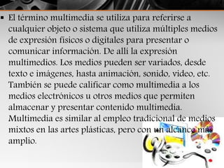  El término multimedia se utiliza para referirse a
cualquier objeto o sistema que utiliza múltiples medios
de expresión físicos o digitales para presentar o
comunicar información. De allí la expresión
multimedios. Los medios pueden ser variados, desde
texto e imágenes, hasta animación, sonido, video, etc.
También se puede calificar como multimedia a los
medios electrónicos u otros medios que permiten
almacenar y presentar contenido multimedia.
Multimedia es similar al empleo tradicional de medios
mixtos en las artes plásticas, pero con un alcance más
amplio.
 