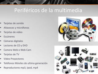 Periféricos de la multimedia
 Tarjetas de sonido
 Altavoces y micrófonos
 Tarjetas de vídeo
 Escáneres
 Cámaras digitales
 Lectores de CD y DVD
 Camera Web o Web Cam
 Tarjetas de TV
 Video Proyectores
 Teléfonos Móviles de ultima generación
 Reproductores mp3, Ipod, mp4
 