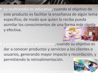  La multimedia es educativa, cuando el objetivo de
este producto es facilitar la enseñanza de algún tema
específico, de modo que quien lo reciba pueda
asimilar los conocimientos de una forma más rápida
y efectiva.
 La multimedia es publicitaria, cuando su objetivo es
dar a conocer productos y servicios a los clientes o
usuarios, generando mayor impacto y recordación, y
permitiendo la retroalimentación.
 