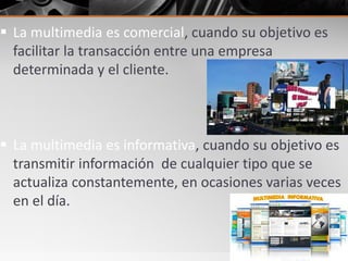  La multimedia es comercial, cuando su objetivo es
facilitar la transacción entre una empresa
determinada y el cliente.
 La multimedia es informativa, cuando su objetivo es
transmitir información de cualquier tipo que se
actualiza constantemente, en ocasiones varias veces
en el día.
 