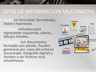 TIPOS DE INFORMACION MULTIMEDIA
 Texto: sin formatear, formateado,
lineal e hipertexto.
 Gráficos: utilizados para
representar esquemas, planos,
dibujos lineales...
 Imágenes: son documentos
formados por píxeles. Pueden
generarse por copia del entorno
(escaneado, fotografía digital) y
tienden a ser ficheros muy
voluminosos.
 