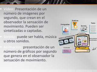  Vídeo: Presentación de un
número de imágenes por
segundo, que crean en el
observador la sensación de
movimiento. Pueden ser
sintetizadas o captadas.
 Sonido: puede ser habla, música
u otros sonidos.
 Animación: presentación de un
número de gráficos por segundo
que genera en el observador la
sensación de movimiento.
 