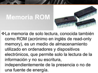 Memoria ROM
La memoria de solo lectura, conocida también
como ROM (acrónimo en inglés de read-only
memory), es un medio de almacenamiento
utilizado en ordenadores y dispositivos
electrónicos, que permite solo la lectura de la
información y no su escritura,
independientemente de la presencia o no de
una fuente de energía.
 