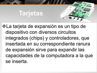 Tarjetas
La tarjeta de expansión es un tipo de
dispositivo con diversos circuitos
integrados (chips) y controladores, que
insertada en su correspondiente ranura
de expansión sirve para expandir las
capacidades de la computadora a la que
se inserta.
 