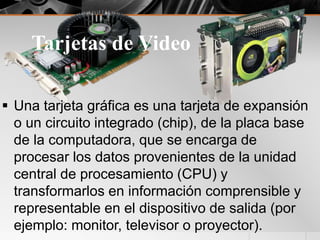 Tarjetas de Video
 Una tarjeta gráfica es una tarjeta de expansión
o un circuito integrado (chip), de la placa base
de la computadora, que se encarga de
procesar los datos provenientes de la unidad
central de procesamiento (CPU) y
transformarlos en información comprensible y
representable en el dispositivo de salida (por
ejemplo: monitor, televisor o proyector).
 