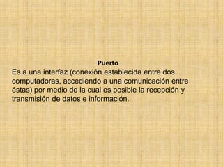 Puerto
Es a una interfaz (conexión establecida entre dos
computadoras, accediendo a una comunicación entre
éstas) por medio de la cual es posible la recepción y
transmisión de datos e información.
 