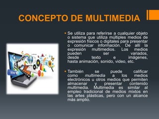 CONCEPTO DE MULTIMEDIA
 Se utiliza para referirse a cualquier objeto
o sistema que utiliza múltiples medios de
expresión físicos o digitales para presentar
o comunicar información. De allí la
expresión multimedios. Los medios
pueden ser variados,
desde texto e imágenes,
hasta animación, sonido, video, etc.
 También se puede calificar
como multimedia a los medios
electrónicos u otros medios que permiten
almacenar y presentar contenido
multimedia. Multimedia es similar al
empleo tradicional de medios mixtos en
las artes plásticas, pero con un alcance
más amplio.
 