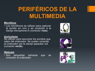 PERIFÉRICOS DE LA
MULTIMEDIA
Micrófono
 Los micrófonos se utilizan para capturar
el sonido en vivo y se conectan a la
clavija microphone-in (conector rosa).
Auriculares
Se utilizan para escuchar los sonidos que
salen del ordenador. Se suelen conectar
al ordenador por la clavija speacker out
(conector verde).
Webcam
 Son pequeñas cámaras que se
conectan al ordenador.
 
