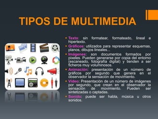 TIPOS DE MULTIMEDIA
 Texto: sin formatear, formateado, lineal e
hipertexto.
 Gráficos: utilizados para representar esquemas,
planos, dibujos lineales...
 Imágenes: son documentos formados por
pixeles. Pueden generarse por copia del entorno
(escaneado, fotografía digital) y tienden a ser
ficheros muy voluminosos.
 Animación: presentación de un número de
gráficos por segundo que genera en el
observador la sensación de movimiento.
 Vídeo: Presentación de un número de imágenes
por segundo, que crean en el observador la
sensación de movimiento. Pueden ser
sintetizadas o captadas.
 Sonido: puede ser habla, música u otros
sonidos.
 