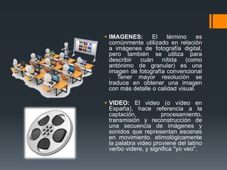  IMAGENES: El término es
comúnmente utilizado en relación
a imágenes de fotografía digital,
pero también se utiliza para
describir cuán nítida (como
antónimo de granular) es una
imagen de fotografía convencional
. Tener mayor resolución se
traduce en obtener una imagen
con más detalle o calidad visual.
 VIDEO: El video (o vídeo en
España), hace referencia a la
captación, procesamiento,
transmisión y reconstrucción de
una secuencia de imágenes y
sonidos que representan escenas
en movimiento. etimológicamente
la palabra video proviene del latino
verbo videre, y significa "yo veo".
 