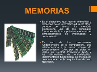 MEMORIAS
 Es el dispositivo que retiene, memoriza o
almacena datos informáticos durante algún
período de tiempo. La memoria
proporciona una de las principales
funciones de la computación moderna: el
almacenamiento de información y
conocimiento.
 Es uno de los componentes
fundamentales de la computadora, que
interconectada a la unidad central de
procesamiento (CPU, por las siglas en
inglés de Central Processing Unit) y
los dispositivos de entrada/salida,
implementan lo fundamental del modelo de
computadora de la arquitectura de von
Neumann.
 