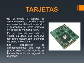 TARJETAS
 Es el medio o soporte de
almacenamiento de datos que
conserva los datos transferidos
y guardados de forma correcta,
en el tipo de memoria flash.
 Es un tipo de memoria no
volátil, es decir, que conserva
los datos incluso con la pérdida
de energía eléctrica.
 Los dispositivos de
almacenamiento que leen y
graban este tipo de tarjetas, se
llaman lectores de tarjetas de
memoria.
 