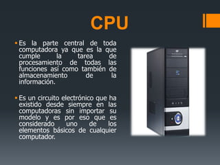 CPU
 Es la parte central de toda
computadora ya que es la que
cumple la tarea de
procesamiento de todas las
funciones así como también de
almacenamiento de la
información.
 Es un circuito electrónico que ha
existido desde siempre en las
computadoras sin importar su
modelo y es por eso que es
considerado uno de los
elementos básicos de cualquier
computador.
 