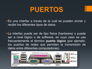 PUERTOS
Es una interfaz a través de la cual se pueden enviar y
recibir los diferentes tipos de datos.
La interfaz puede ser de tipo física (hardware) o puede
ser a nivel lógico o de software, en cuyo caso se usa
frecuentemente el término puerto lógico (por ejemplo,
los puertos de redes que permiten la transmisión de
datos entre diferentes computadoras).
 