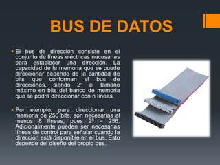 BUS DE DATOS
 El bus de dirección consiste en el
conjunto de líneas eléctricas necesarias
para establecer una dirección. La
capacidad de la memoria que se puede
direccionar depende de la cantidad de
bits que conforman el bus de
direcciones, siendo 2n el tamaño
máximo en bits del banco de memoria
que se podrá direccionar con n líneas.
 Por ejemplo, para direccionar una
memoria de 256 bits, son necesarias al
menos 8 líneas, pues 28 = 256.
Adicionalmente pueden ser necesarias
líneas de control para señalar cuando la
dirección está disponible en el bus. Esto
depende del diseño del propio bus.
 