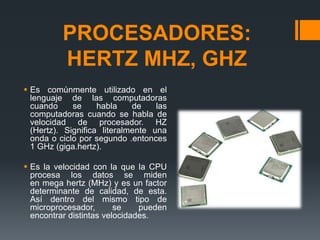 PROCESADORES:
HERTZ MHZ, GHZ
 Es comúnmente utilizado en el
lenguaje de las computadoras
cuando se habla de las
computadoras cuando se habla de
velocidad de procesador. HZ
(Hertz). Significa literalmente una
onda o ciclo por segundo .entonces
1 GHz (giga.hertz).
 Es la velocidad con la que la CPU
procesa los datos se miden
en mega hertz (MHz) y es un factor
determinante de calidad, de esta.
Así dentro del mismo tipo de
microprocesador, se pueden
encontrar distintas velocidades.
 