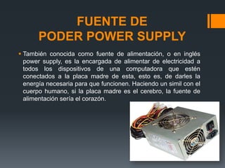 FUENTE DE
PODER POWER SUPPLY
 También conocida como fuente de alimentación, o en inglés
power supply, es la encargada de alimentar de electricidad a
todos los dispositivos de una computadora que estén
conectados a la placa madre de esta, esto es, de darles la
energía necesaria para que funcionen. Haciendo un simil con el
cuerpo humano, si la placa madre es el cerebro, la fuente de
alimentación sería el corazón.
 
