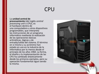 CPU
• La unidad central de
procesamiento (del inglés central
processing unit o CPU), es
el hardware dentro de
una computadora u otros dispositivos
programables, que interpreta
las instrucciones de un programa
informático mediante la realización
de las operaciones básicas
aritméticas, lógicas y de
entrada/salida del sistema. El término
en sí mismo y su acrónimo han
estado en uso en la industria de la
Informática por lo menos desde el
principio de los años 1960. La forma,
el diseño y la implementación de las
CPU ha cambiado drásticamente
desde los primeros ejemplos, pero su
operación fundamental sigue siendo
la misma.
 
