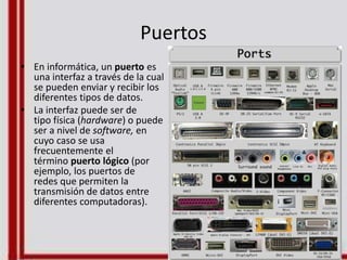 Puertos
• En informática, un puerto es
una interfaz a través de la cual
se pueden enviar y recibir los
diferentes tipos de datos.
• La interfaz puede ser de
tipo física (hardware) o puede
ser a nivel de software, en
cuyo caso se usa
frecuentemente el
término puerto lógico (por
ejemplo, los puertos de
redes que permiten la
transmisión de datos entre
diferentes computadoras).
 